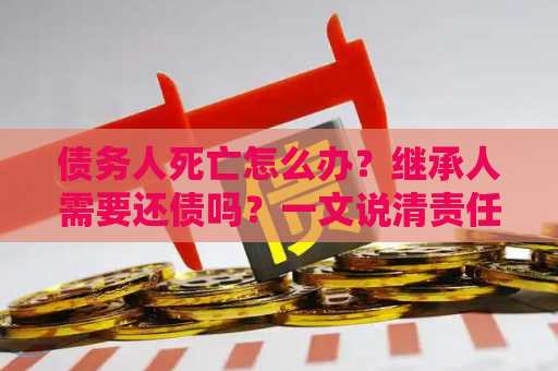 债务人死亡怎么办？继承人需要还债吗？一文说清责任边界