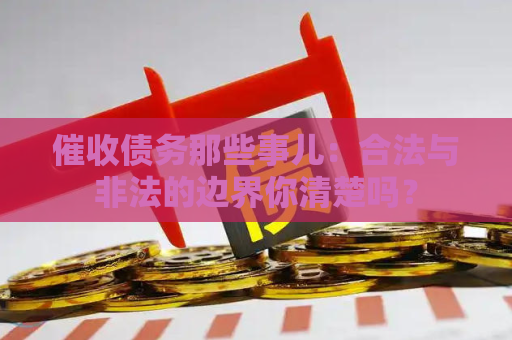 催收债务那些事儿：合法与非法的边界你清楚吗？